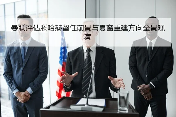 曼联评估滕哈赫留任前景与夏窗重建方向全景观察